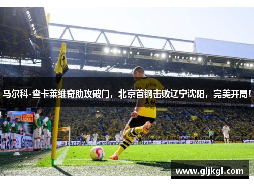 马尔科-查卡莱维奇助攻破门，北京首钢击败辽宁沈阳，完美开局！