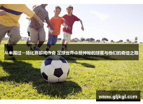 从未踢过一场比赛却成传奇 足球世界中最神秘的球星与他们的奇迹之路