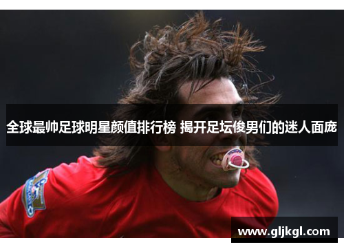 全球最帅足球明星颜值排行榜 揭开足坛俊男们的迷人面庞