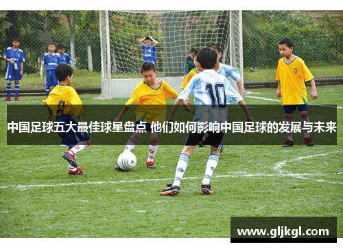 中国足球五大最佳球星盘点 他们如何影响中国足球的发展与未来