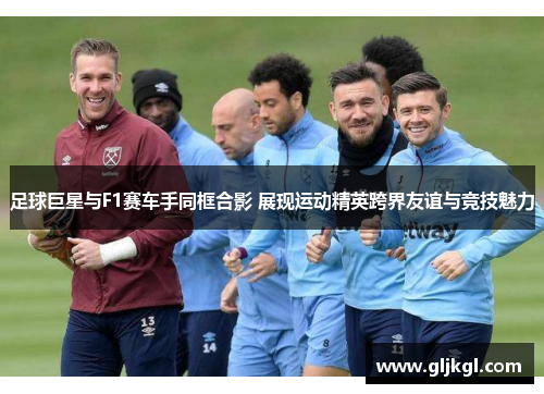 足球巨星与F1赛车手同框合影 展现运动精英跨界友谊与竞技魅力