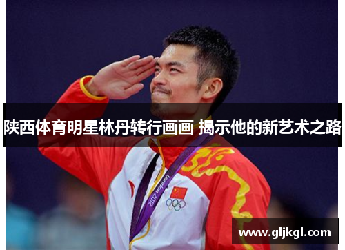 陕西体育明星林丹转行画画 揭示他的新艺术之路