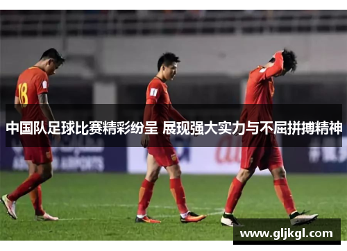 中国队足球比赛精彩纷呈 展现强大实力与不屈拼搏精神